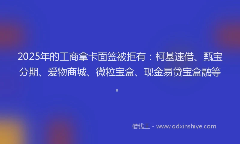 2025年的工商拿卡面签被拒有：柯基速借、甄宝分期、爱物商城、微粒宝盒、现金易贷宝盒融等。