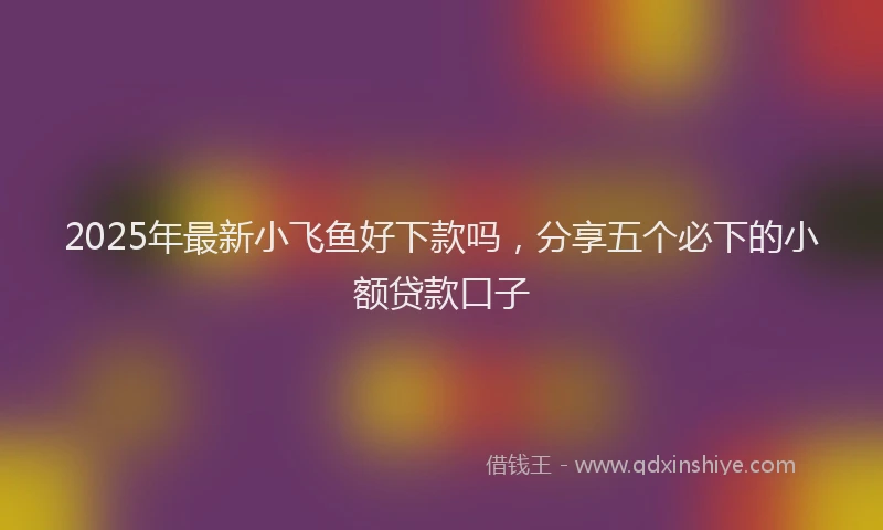 2025年最新小飞鱼好下款吗，分享五个必下的小额贷款口子
