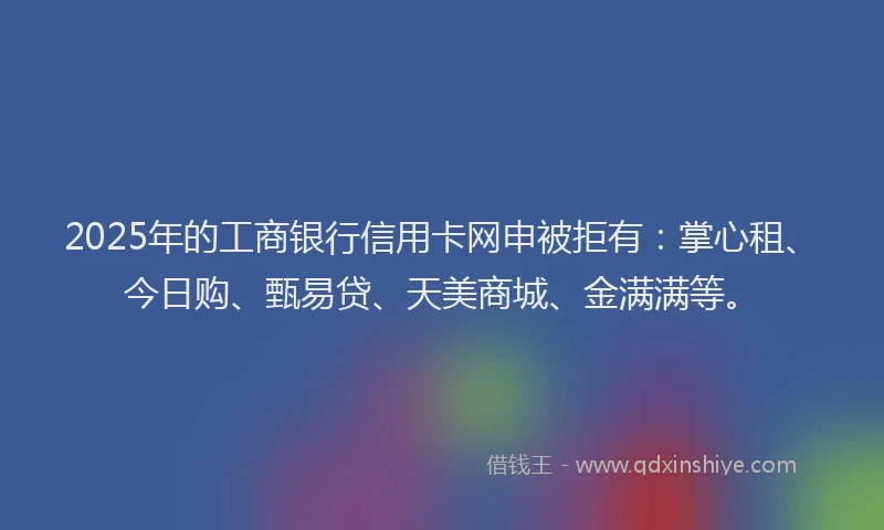 2025年的工商银行信用卡网申被拒有：掌心租、今日购、甄易贷、天美商城、金满满等。