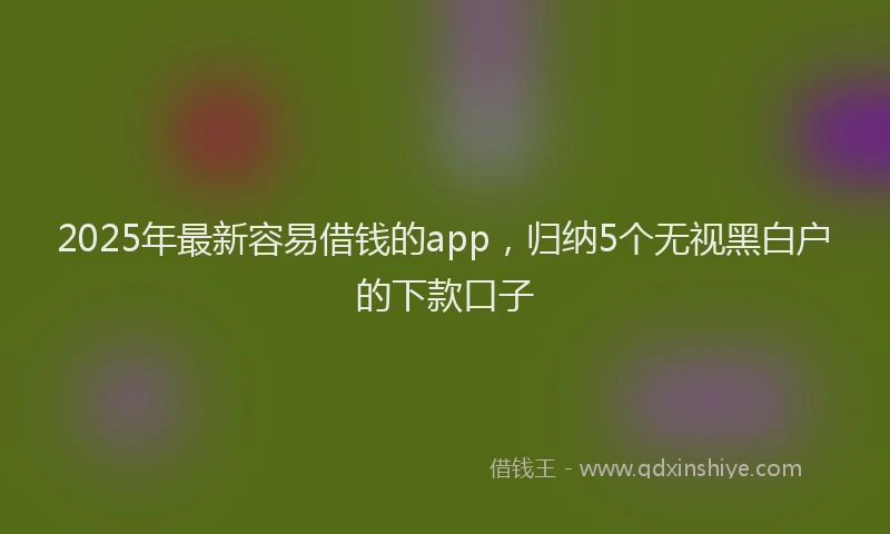 2025年最新容易借钱的app，归纳5个无视黑白户的下款口子