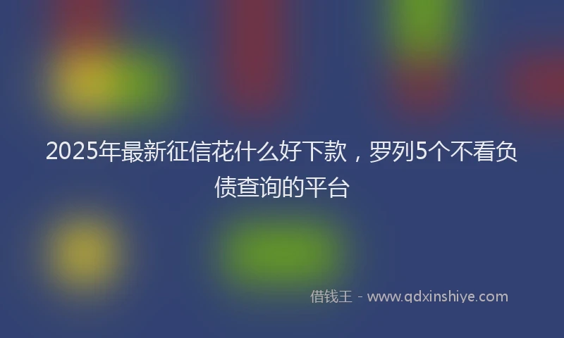 2025年最新征信花什么好下款，罗列5个不看负债查询的平台
