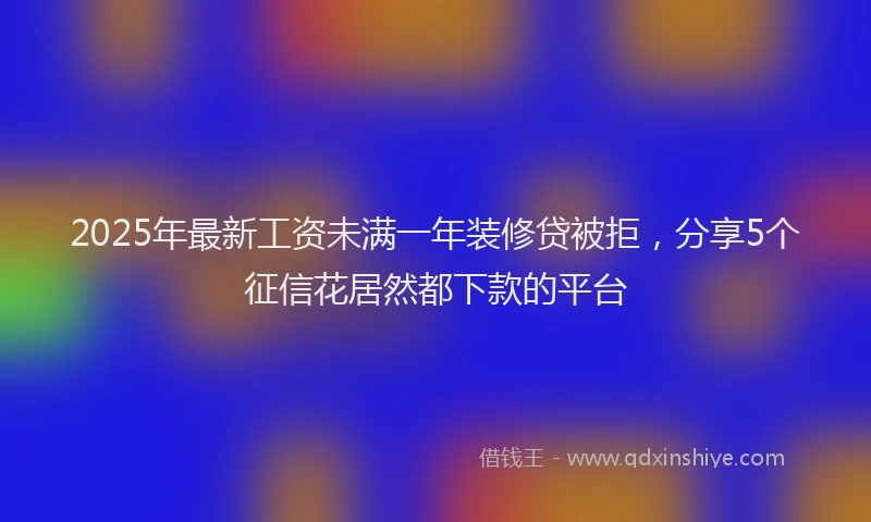 2025年最新工资未满一年装修贷被拒，分享5个征信花居然都下款的平台
