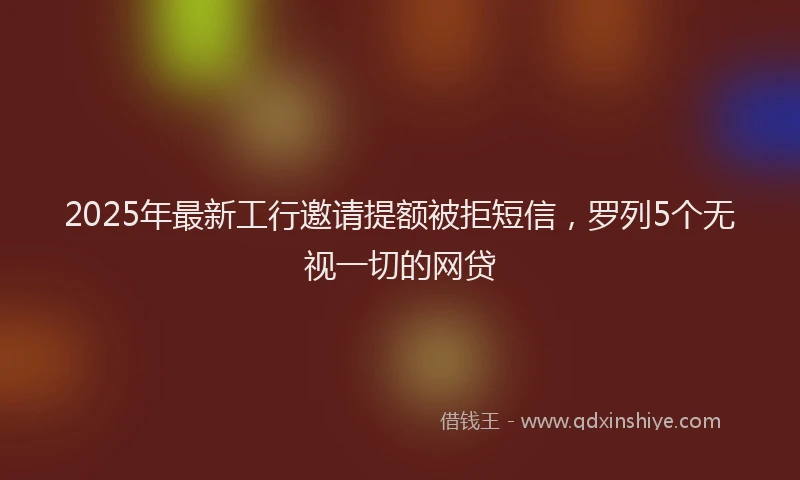 2025年最新工行邀请提额被拒短信，罗列5个无视一切的网贷
