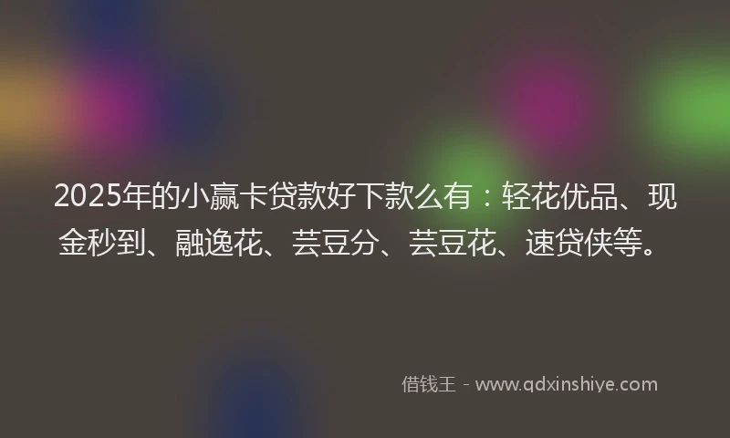 2025年的小赢卡贷款好下款么有：轻花优品、现金秒到、融逸花、芸豆分、芸豆花、速贷侠等。