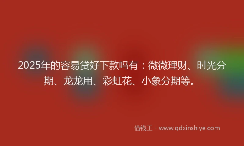 2025年的容易贷好下款吗有：微微理财、时光分期、龙龙用、彩虹花、小象分期等。