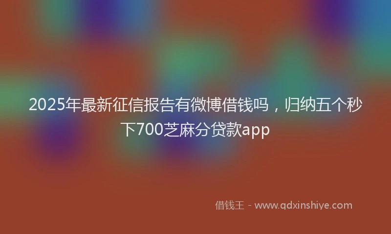 2025年最新征信报告有微博借钱吗，归纳五个秒下700芝麻分贷款app