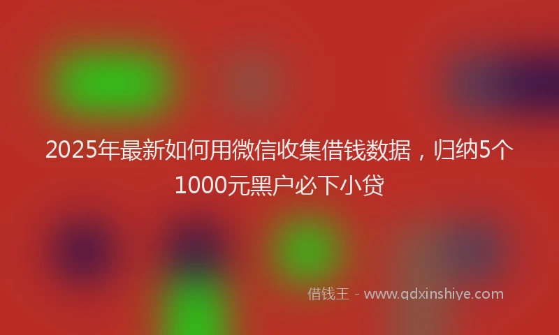 2025年最新如何用微信收集借钱数据，归纳5个1000元黑户必下小贷