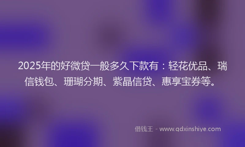 2025年的好微贷一般多久下款有：轻花优品、瑞信钱包、珊瑚分期、紫晶信贷、惠享宝券等。