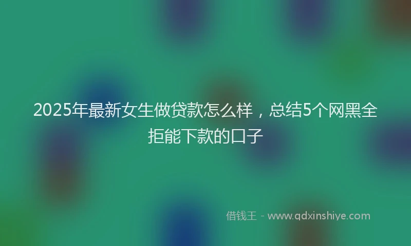 2025年最新女生做贷款怎么样，总结5个网黑全拒能下款的口子