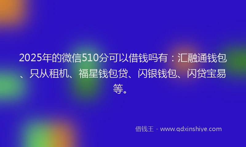 2025年的微信510分可以借钱吗有：汇融通钱包、只从租机、福星钱包贷、闪银钱包、闪贷宝易等。