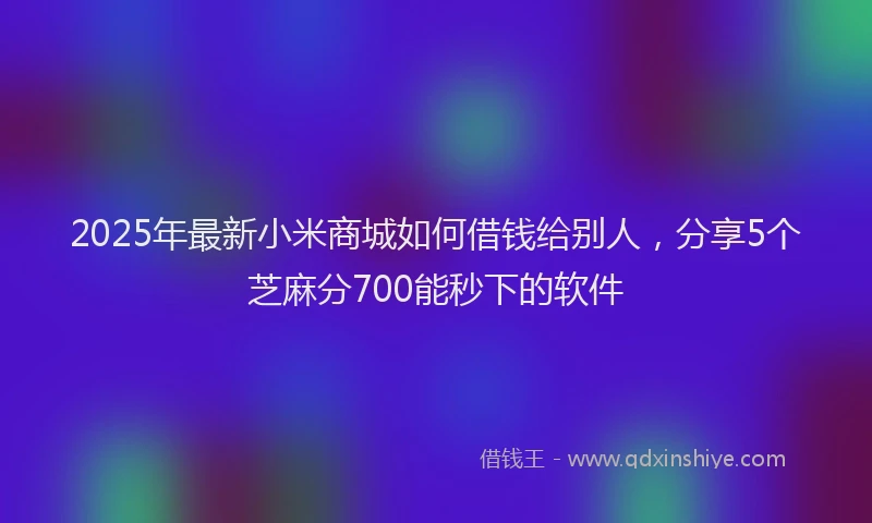 2025年最新小米商城如何借钱给别人，分享5个芝麻分700能秒下的软件
