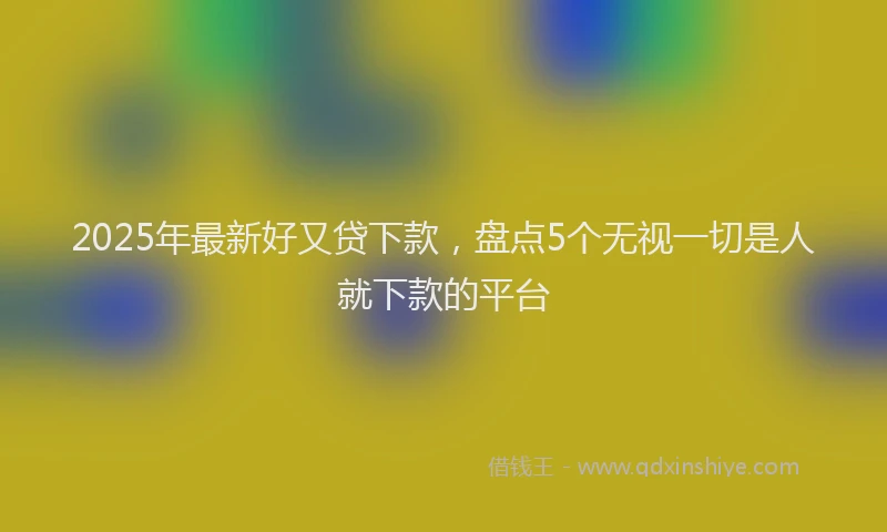 2025年最新好又贷下款，盘点5个无视一切是人就下款的平台