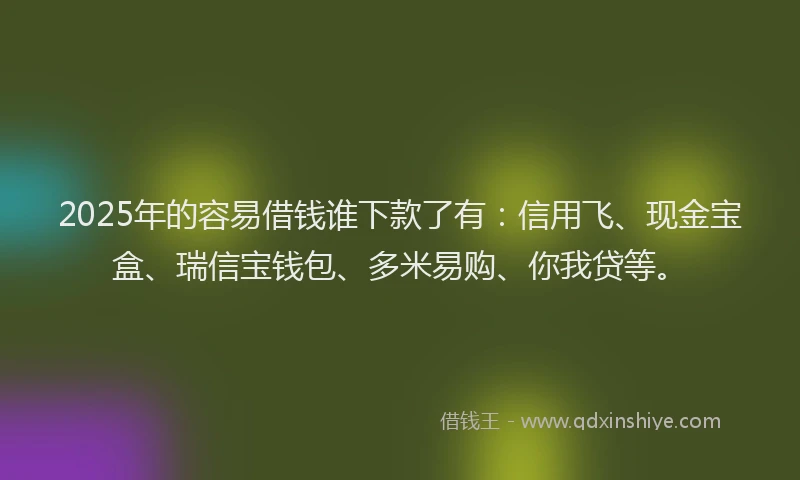 2025年的容易借钱谁下款了有：信用飞、现金宝盒、瑞信宝钱包、多米易购、你我贷等。