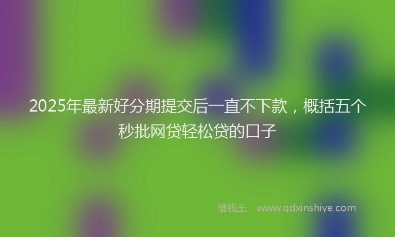 2025年最新好分期提交后一直不下款，概括五个秒批网贷轻松贷的口子