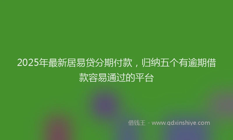 2025年最新居易贷分期付款，归纳五个有逾期借款容易通过的平台