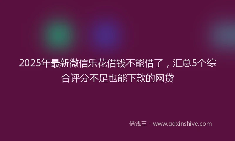 2025年最新微信乐花借钱不能借了，汇总5个综合评分不足也能下款的网贷