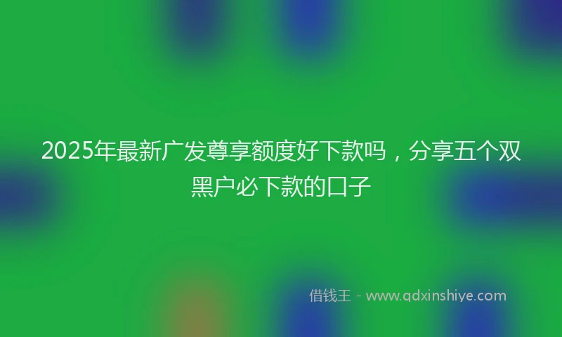 2025年最新广发尊享额度好下款吗，分享五个双黑户必下款的口子