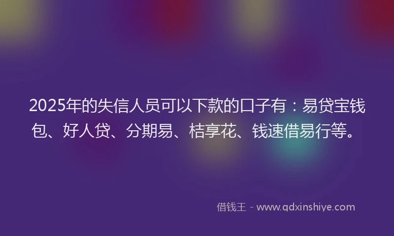2025年的失信人员可以下款的口子有：易贷宝钱包、好人贷、分期易、桔享花、钱速借易行等。
