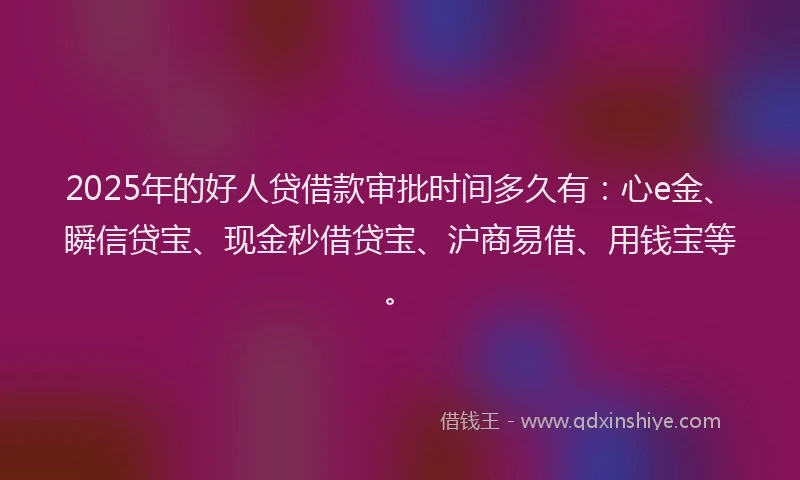 2025年的好人贷借款审批时间多久有：心e金、瞬信贷宝、现金秒借贷宝、沪商易借、用钱宝等。