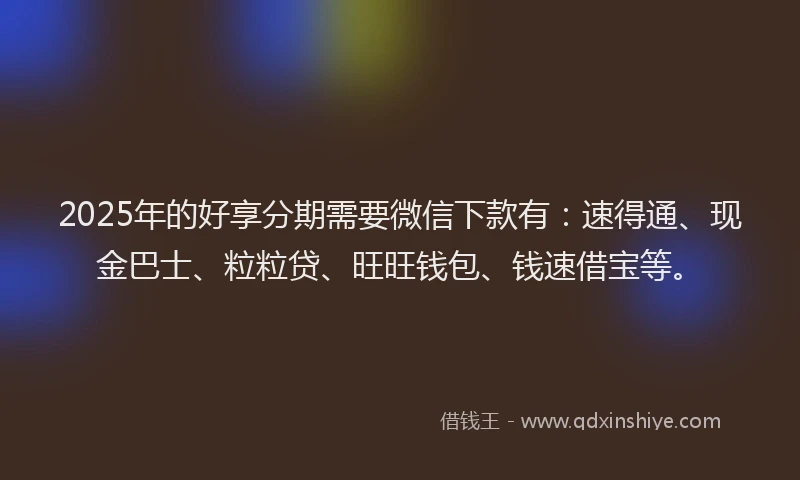 2025年的好享分期需要微信下款有：速得通、现金巴士、粒粒贷、旺旺钱包、钱速借宝等。