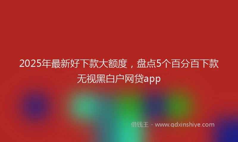 2025年最新好下款大额度，盘点5个百分百下款无视黑白户网贷app