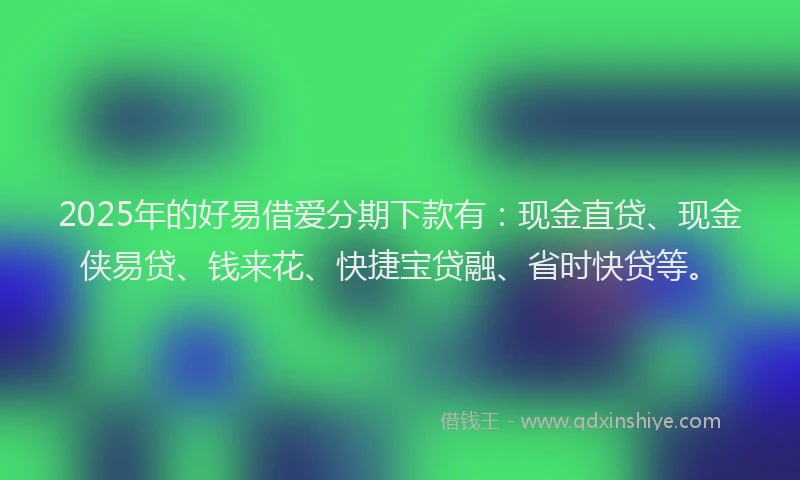 2025年的好易借爱分期下款有：现金直贷、现金侠易贷、钱来花、快捷宝贷融、省时快贷等。