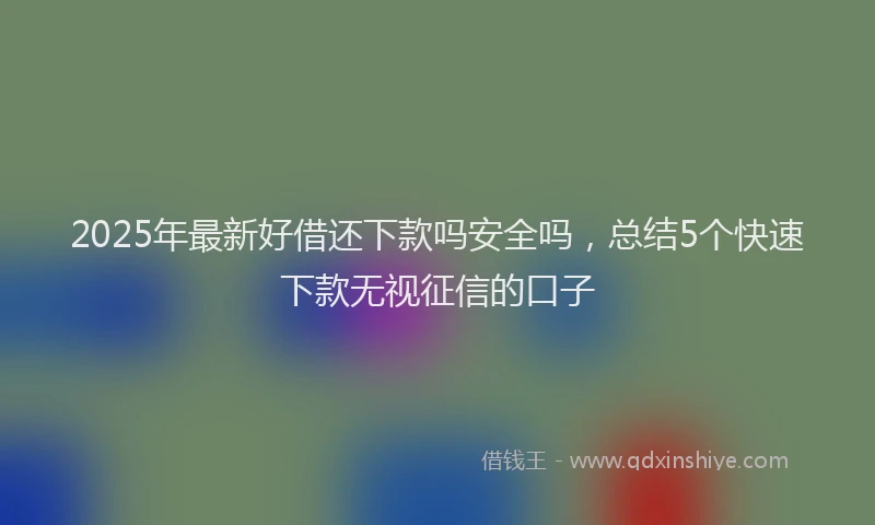 2025年最新好借还下款吗安全吗，总结5个快速下款无视征信的口子