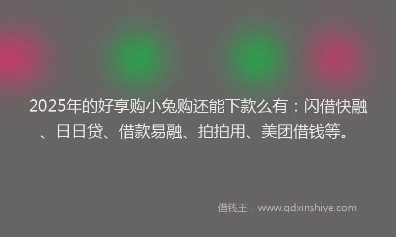 2025年的好享购小兔购还能下款么有：闪借快融、日日贷、借款易融、拍拍用、美团借钱等。