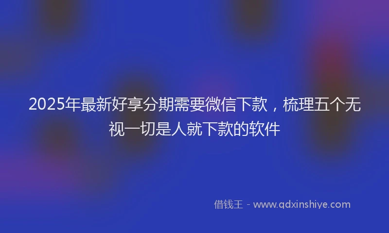 2025年最新好享分期需要微信下款，梳理五个无视一切是人就下款的软件