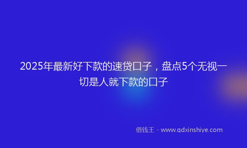 2025年最新好下款的速贷口子，盘点5个无视一切是人就下款的口子