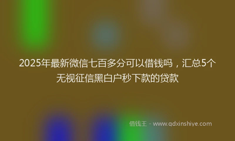 2025年最新微信七百多分可以借钱吗，汇总5个无视征信黑白户秒下款的贷款