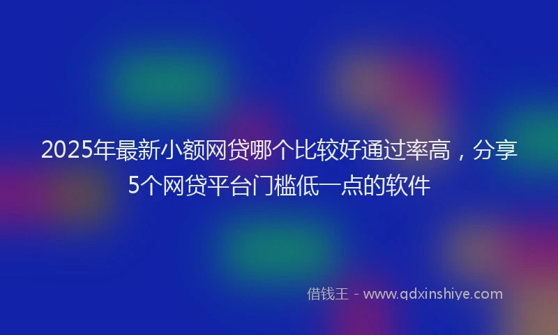 2025年最新小额网贷哪个比较好通过率高，分享5个网贷平台门槛低一点的软件