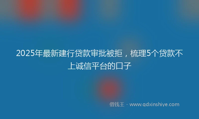 2025年最新建行贷款审批被拒，梳理5个贷款不上诚信平台的口子