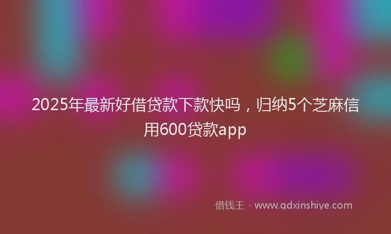 2025年最新好借贷款下款快吗，归纳5个芝麻信用600贷款app