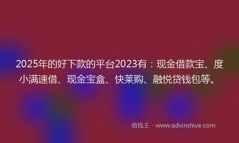 2025年的好下款的平台2023有：现金借款宝、度小满速借、现金宝盒、快莱购、融悦贷钱包等。
