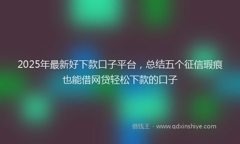 2025年最新好下款口子平台，总结五个征信瑕疵也能借网贷轻松下款的口子