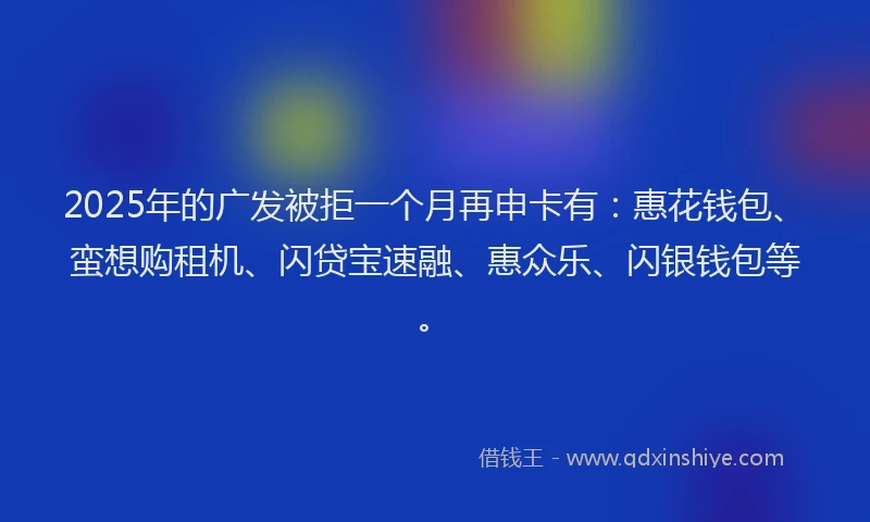 2025年的广发被拒一个月再申卡有：惠花钱包、蛮想购租机、闪贷宝速融、惠众乐、闪银钱包等。