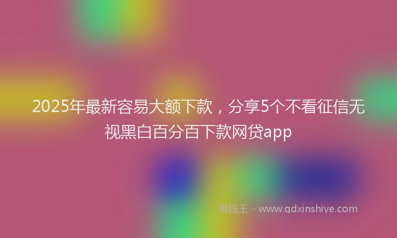 2025年最新容易大额下款，分享5个不看征信无视黑白百分百下款网贷app