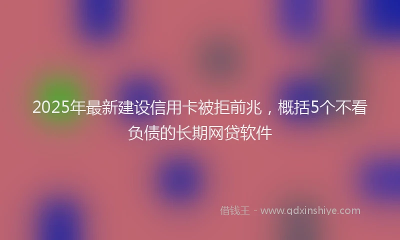 2025年最新建设信用卡被拒前兆，概括5个不看负债的长期网贷软件