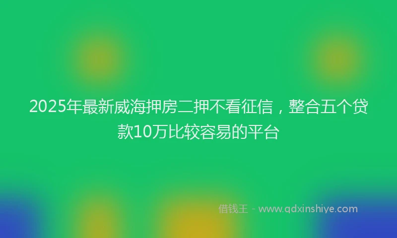 2025年最新威海押房二押不看征信，整合五个贷款10万比较容易的平台