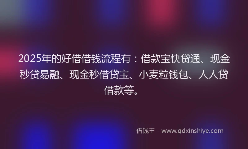 2025年的好借借钱流程有：借款宝快贷通、现金秒贷易融、现金秒借贷宝、小麦粒钱包、人人贷借款等。