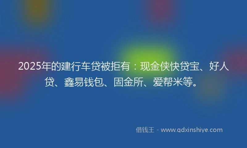 2025年的建行车贷被拒有：现金侠快贷宝、好人贷、鑫易钱包、固金所、爱帮米等。