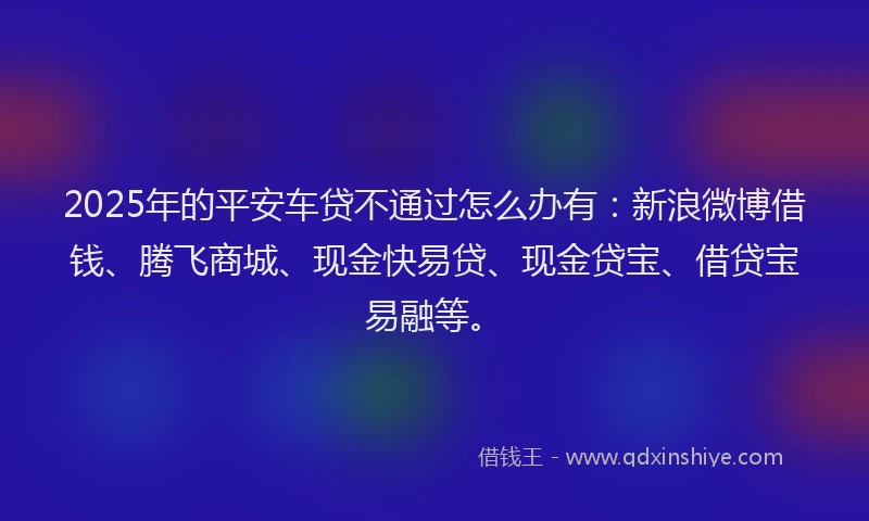 2025年的平安车贷不通过怎么办有：新浪微博借钱、腾飞商城、现金快易贷、现金贷宝、借贷宝易融等。