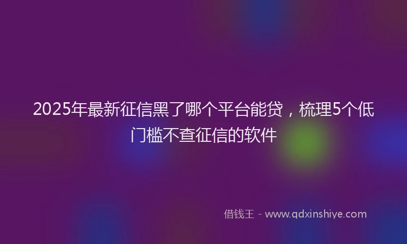 2025年最新征信黑了哪个平台能贷，梳理5个低门槛不查征信的软件