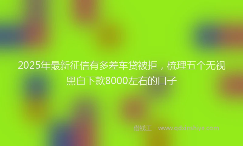 2025年最新征信有多差车贷被拒，梳理五个无视黑白下款8000左右的口子