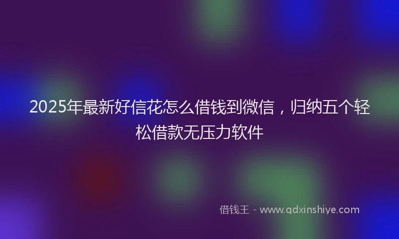 2025年最新好信花怎么借钱到微信，归纳五个轻松借款无压力软件