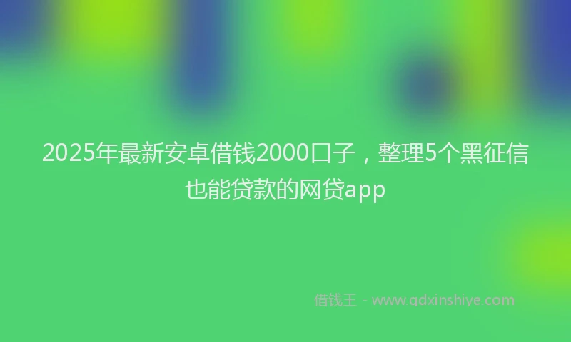 2025年最新安卓借钱2000口子，整理5个黑征信也能贷款的网贷app