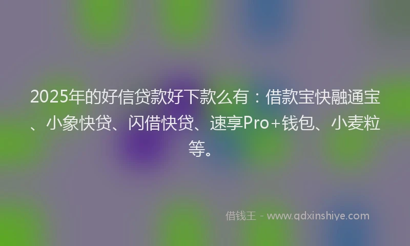 2025年的好信贷款好下款么有：借款宝快融通宝、小象快贷、闪借快贷、速享Pro+钱包、小麦粒等。
