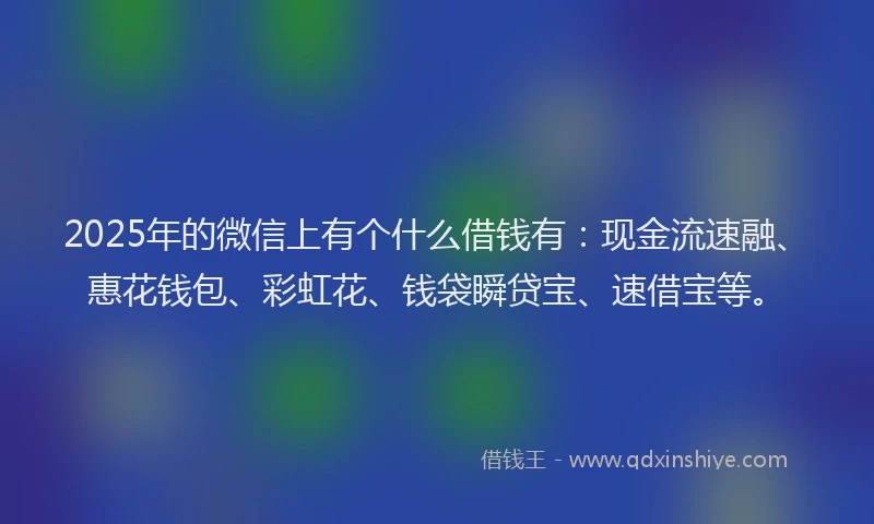 2025年的微信上有个什么借钱有：现金流速融、惠花钱包、彩虹花、钱袋瞬贷宝、速借宝等。