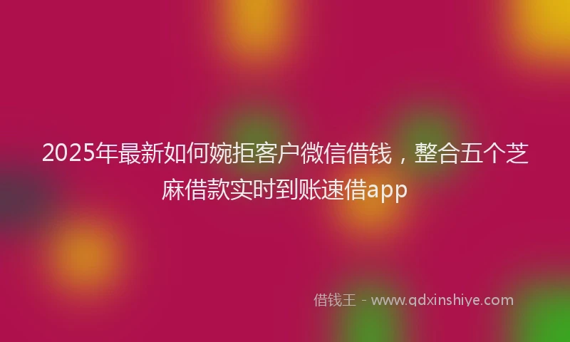 2025年最新如何婉拒客户微信借钱，整合五个芝麻借款实时到账速借app